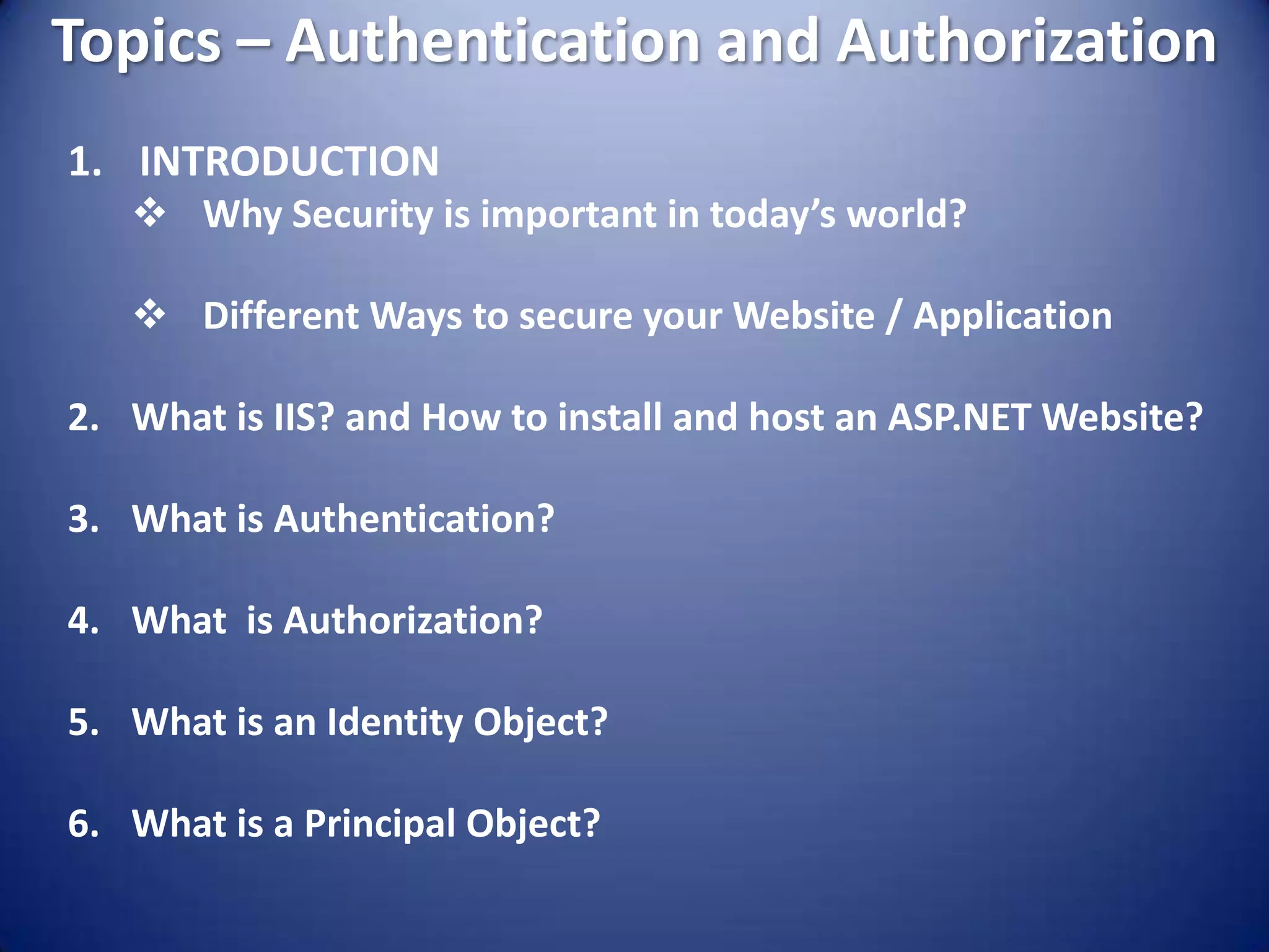 Topics – Authentication and Authorization
1. INTRODUCTION
    Why Security is important in today’s world?

    Different Ways to secure your Website / Application

2. What is IIS? and How to install and host an ASP.NET Website?

3. What is Authentication?

4. What is Authorization?

5. What is an Identity Object?

6. What is a Principal Object?
 