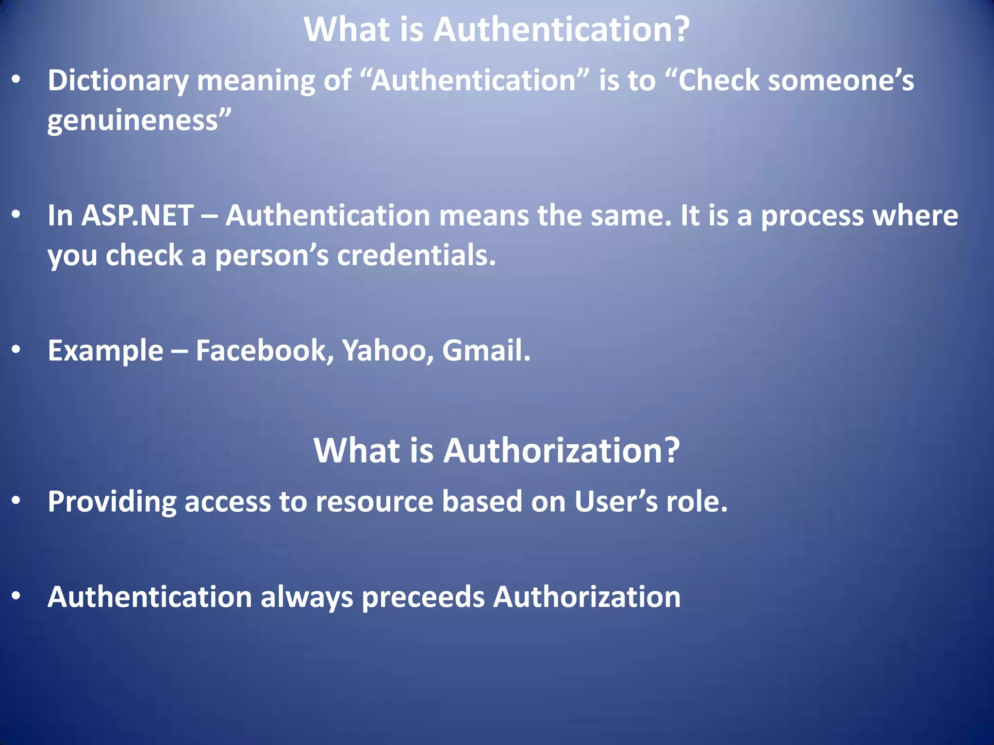 What is Authentication?
• Dictionary meaning of “Authentication” is to “Check someone’s
  genuineness”

• In ASP.NET – Authentication means the same. It is a process where
  you check a person’s credentials.

• Example – Facebook, Yahoo, Gmail.


                     What is Authorization?
• Providing access to resource based on User’s role.

• Authentication always preceeds Authorization
 