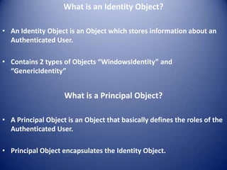 What is an Identity Object?

• An Identity Object is an Object which stores information about an
  Authenticated User.

• Contains 2 types of Objects “WindowsIdentity” and
  “GenericIdentity”


                    What is a Principal Object?

• A Principal Object is an Object that basically defines the roles of the
  Authenticated User.

• Principal Object encapsulates the Identity Object.
 