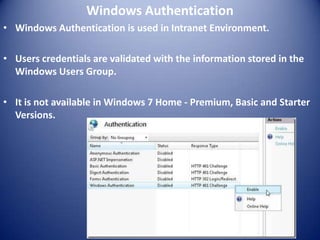Windows Authentication
• Windows Authentication is used in Intranet Environment.

• Users credentials are validated with the information stored in the
  Windows Users Group.

• It is not available in Windows 7 Home - Premium, Basic and Starter
  Versions.
 