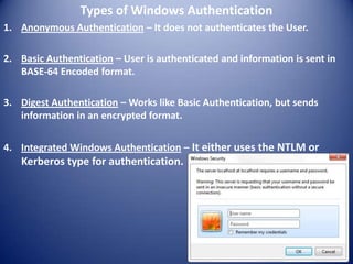 Types of Windows Authentication
1. Anonymous Authentication – It does not authenticates the User.

2. Basic Authentication – User is authenticated and information is sent in
   BASE-64 Encoded format.

3. Digest Authentication – Works like Basic Authentication, but sends
   information in an encrypted format.

4. Integrated Windows Authentication – It either uses the NTLM or
   Kerberos type for authentication.
 