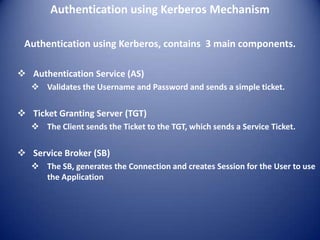 Authentication using Kerberos Mechanism

 Authentication using Kerberos, contains 3 main components.

 Authentication Service (AS)
    Validates the Username and Password and sends a simple ticket.

 Ticket Granting Server (TGT)
    The Client sends the Ticket to the TGT, which sends a Service Ticket.

 Service Broker (SB)
    The SB, generates the Connection and creates Session for the User to use
     the Application
 