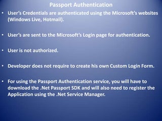 Passport Authentication
• User’s Credentials are authenticated using the Microsoft’s websites
  (Windows Live, Hotmail).

• User’s are sent to the Microsoft’s Login page for authentication.

• User is not authorized.

• Developer does not require to create his own Custom Login Form.

• For using the Passport Authentication service, you will have to
  download the .Net Passport SDK and will also need to register the
  Application using the .Net Service Manager.
 