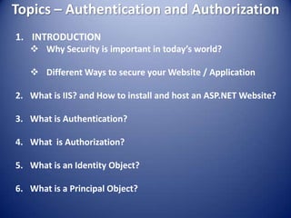 Topics – Authentication and Authorization
1. INTRODUCTION
    Why Security is important in today’s world?

    Different Ways to secure your Website / Application

2. What is IIS? and How to install and host an ASP.NET Website?

3. What is Authentication?

4. What is Authorization?

5. What is an Identity Object?

6. What is a Principal Object?
 