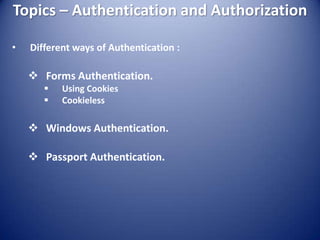 Topics – Authentication and Authorization

•   Different ways of Authentication :

     Forms Authentication.
          Using Cookies
          Cookieless

     Windows Authentication.

     Passport Authentication.
 