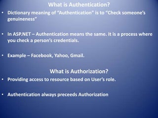 What is Authentication?
• Dictionary meaning of “Authentication” is to “Check someone’s
  genuineness”

• In ASP.NET – Authentication means the same. It is a process where
  you check a person’s credentials.

• Example – Facebook, Yahoo, Gmail.


                     What is Authorization?
• Providing access to resource based on User’s role.

• Authentication always preceeds Authorization
 