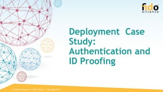 All Rights Reserved | FIDO Alliance | Copyright 20171
Deployment Case
Study:
Authentication and
ID Proofing
 