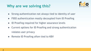 2
Why are we solving this?
● Strong authentication not always tied to identity of user
● FIDO authentication mostly decoupled from ID Proofing
● ID Proofing required for higher assurance levels
● Current options for ID Proofing and strong authentication
violates user privacy
● Remote ID Proofing often tied to KBV
 