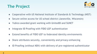 4
The Project
● Cooperative with US National Institute of Standards & Technology (NIST)
● Secure online access for US school district (Janesville, Wisconsin)
● Yubico awarded grant working with UnitedID and SUNET
● Integrate ID Proofing with FIDO U2F authentication
● Extend benefits of FIDO U2F to federated identity environments
● Share attributes securely, conveniently and privacy-enhancing
● ID Proofing (without KBV) with delivery of pre-registered authenticator
 