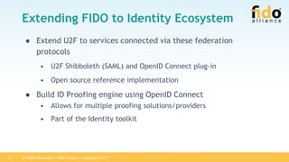 All Rights Reserved | FIDO Alliance | Copyright 20178
Extending FIDO to Identity Ecosystem
● Extend U2F to services connected via these federation
protocols
• U2F Shibboleth (SAML) and OpenID Connect plug-in
• Open source reference implementation
● Build ID Proofing engine using OpenID Connect
• Allows for multiple proofing solutions/providers
• Part of the Identity toolkit
 