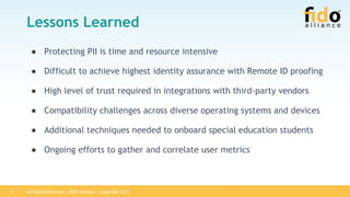 All Rights Reserved | FIDO Alliance | Copyright 20179
Lessons Learned
● Protecting PII is time and resource intensive
● Difficult to achieve highest identity assurance with Remote ID proofing
● High level of trust required in integrations with third-party vendors
● Compatibility challenges across diverse operating systems and devices
● Additional techniques needed to onboard special education students
● Ongoing efforts to gather and correlate user metrics
 