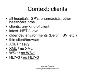 Marc de Graauwmarc@marcdegraauw.comContext: clientsall hospitals, GP’s, pharmacists, other healthcare prosclients: any kind of clientlatest .NET / Javaolder dev environments (Delphi, BV, etc.)thin client/browserXSLT heavyXML / no XMLWS-* / no WS-*HL7v3 / no HL7v3