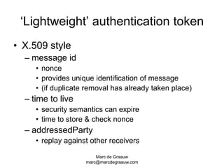 Marc de Graauwmarc@marcdegraauw.com‘Lightweight’ authentication tokenX.509 stylemessage idnonceprovides unique identification of message(if duplicate removal has already taken place)time to livesecurity semantics can expiretime to store & check nonceaddressedPartyreplay against other receivers