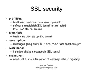 Marc de Graauwmarc@marcdegraauw.comSSL securitypremises:healthcare pro keeps smartcard + pin safesoftware to establish SSL tunnel not corruptedPKI, RSA etc. not brokenassertion:healthcare pro sets up SSL tunnelassumption:messages going over SSL tunnel come from healthcare proweakness:insertion of fake messages in SSL tunnelmeasures:abort SSL tunnel after period of inactivity, refresh regularly