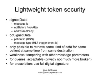 Marc de Graauwmarc@marcdegraauw.comLightweight token securitysignedData:message idnotBefore / notAfteraddressedPartycoSignedDatapatient id (BSN)message type (HL7 trigger event id)only possible to retrieve same kind of data for same patient at same time from same destinationweakness: tampering with other message parametersfor queries: acceptable (privacy not much more broken)for prescription: use full digital signature