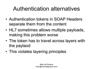 Marc de Graauwmarc@marcdegraauw.comAuthentication alternativesAuthentication tokens in SOAP Headers separate them from the contentHL7 sometimes allows multiple payloads, making this problem worseThe token has to travel across layers with the paylaodThis violates layering principles