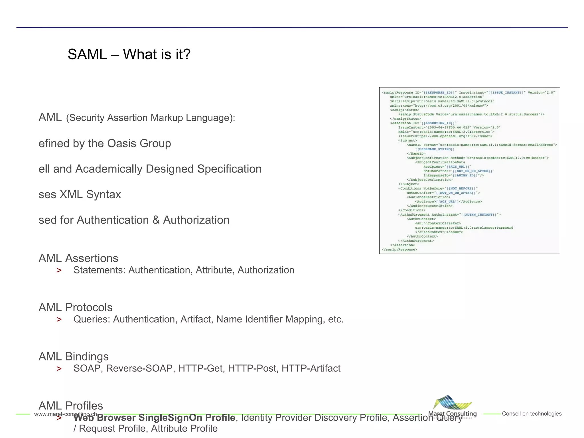 SAML – What is it? SAML   (Security Assertion Markup Language):  Defined by t he  Oasis Group Well and Academically Designed Specification Uses XML Syntax Used for Authentication & Authorization SAML Assertions Statements: Authentication, Attribute, Authorization SAML Protocols Queries: Authentication, Artifact, N a me Identifier Mapping, etc. SAML Bindings SOAP, Reverse-SOAP, HTTP-Get, HTTP-Post, HTTP-Artifact SAML Profiles Web Browser SingleSignOn Profile , Identity Provider Discovery Profile, Assertion Query / Request Profile, Attribute Profile 