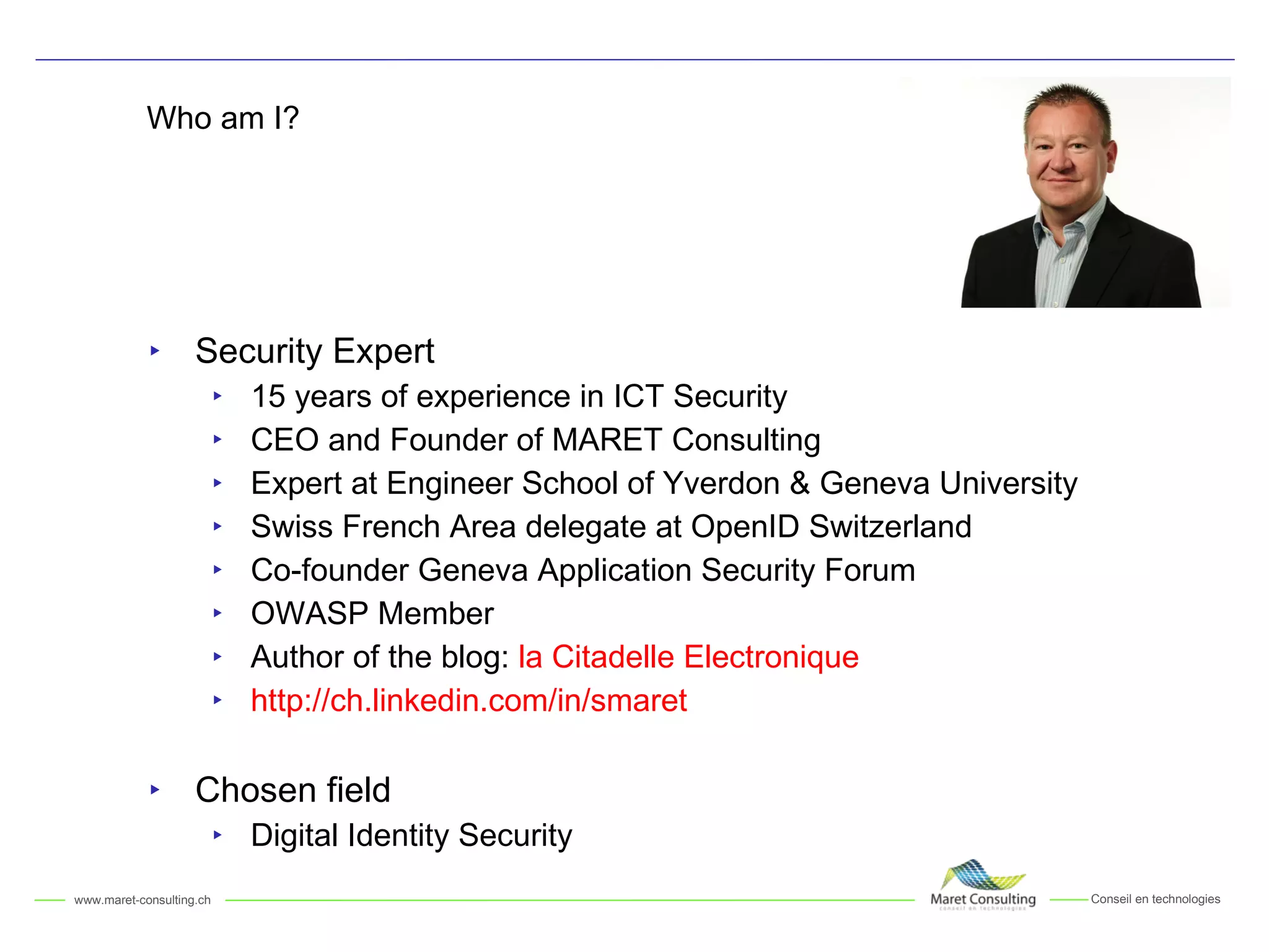 Who am I? Security Expert 15 years of experience in ICT Security CEO and Founder of MARET Consulting Expert at Engineer School of Yverdon & Geneva University Swiss French Area delegate at OpenID Switzerland Co-founder Geneva Application Security Forum OWASP Member Author of the blog:  la Citadelle Electronique http://ch.linkedin.com/in/smaret Chosen field Digital Identity Security 