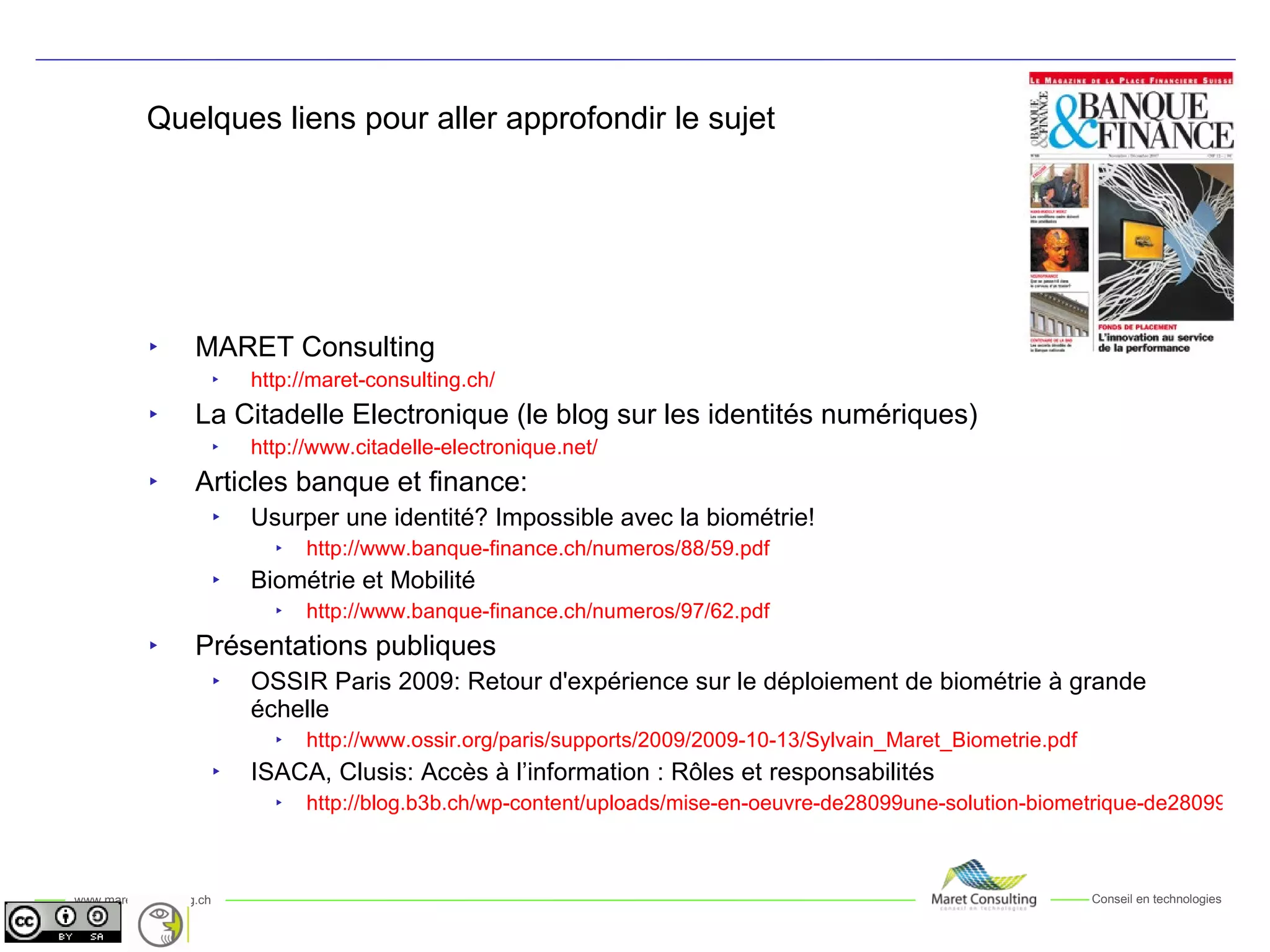 Quelques liens pour aller approfondir le sujet MARET Consulting http://maret-consulting.ch/ La Citadelle Electronique (le blog sur les identités numériques) http://www.citadelle-electronique.net/ Articles banque et finance:  Usurper une identité? Impossible avec la biométrie! http://www.banque-finance.ch/numeros/88/59.pdf Biométrie et Mobilité http://www.banque-finance.ch/numeros/97/62.pdf Présentations publiques OSSIR Paris 2009: Retour d'expérience sur le déploiement de biométrie à grande échelle http://www.ossir.org/paris/supports/2009/2009-10-13/Sylvain_Maret_Biometrie.pdf ISACA, Clusis: Accès à l’information : Rôles et responsabilités http://blog.b3b.ch/wp-content/uploads/mise-en-oeuvre-de28099une-solution-biometrique-de28099authentification-forte.pdf 