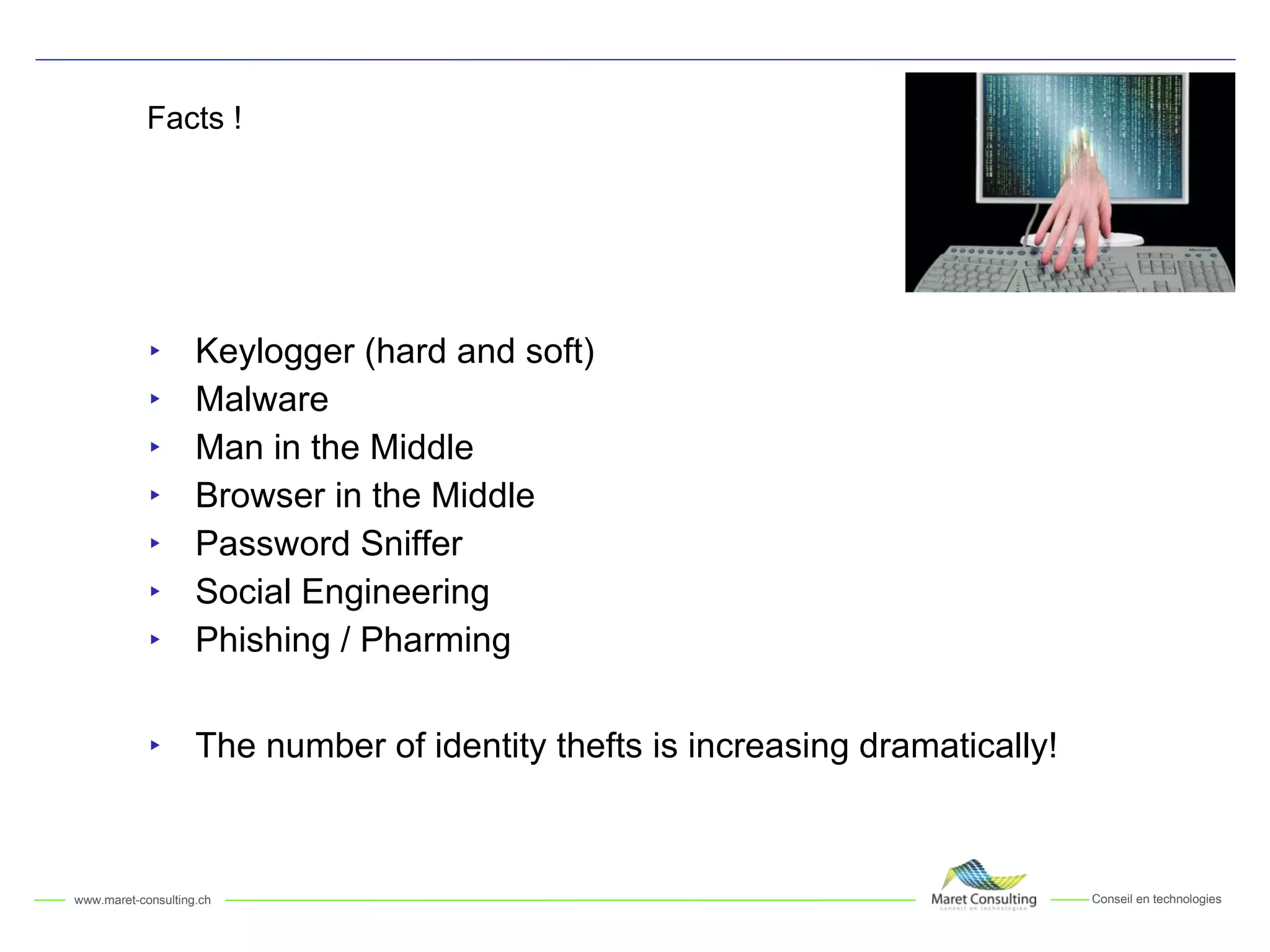 Facts ! Keylogger (hard and soft) Malware Man in the Middle Browser in the Middle Password Sniffer Social Engineering Phishing / Pharming The number of identity thefts is increasing dramatically! 
