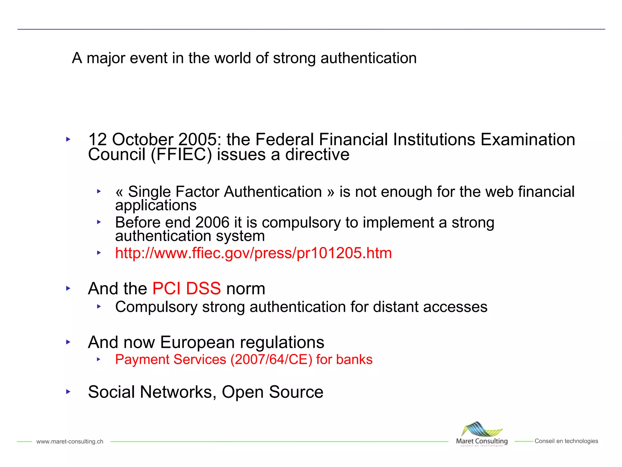 A major event in the world of strong authentication 12 October 2005: the Federal Financial Institutions Examination Council (FFIEC) issues a directive « Single Factor Authentication » is not enough for the web financial applications Before end 2006 it is compulsory to implement a strong authentication system http://www.ffiec.gov/press/pr101205.htm And the  PCI DSS  norm Compulsory strong authentication for distant accesses And now European regulations Payment Services (2007/64/CE) for banks Social Networks, Open Source 
