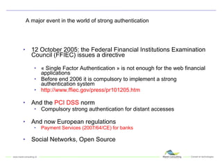 A major event in the world of strong authentication 12 October 2005: the Federal Financial Institutions Examination Council (FFIEC) issues a directive « Single Factor Authentication » is not enough for the web financial applications Before end 2006 it is compulsory to implement a strong authentication system http://www.ffiec.gov/press/pr101205.htm And the  PCI DSS  norm Compulsory strong authentication for distant accesses And now European regulations Payment Services (2007/64/CE) for banks Social Networks, Open Source 