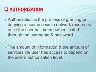  AUTHORIZATION
Authorization is the process of granting or
denying a user access to network resources
once the user has been authenticated
through the username & password.
The amount of information & the amount of
services the user has access to depend on
the user’s authorization level.