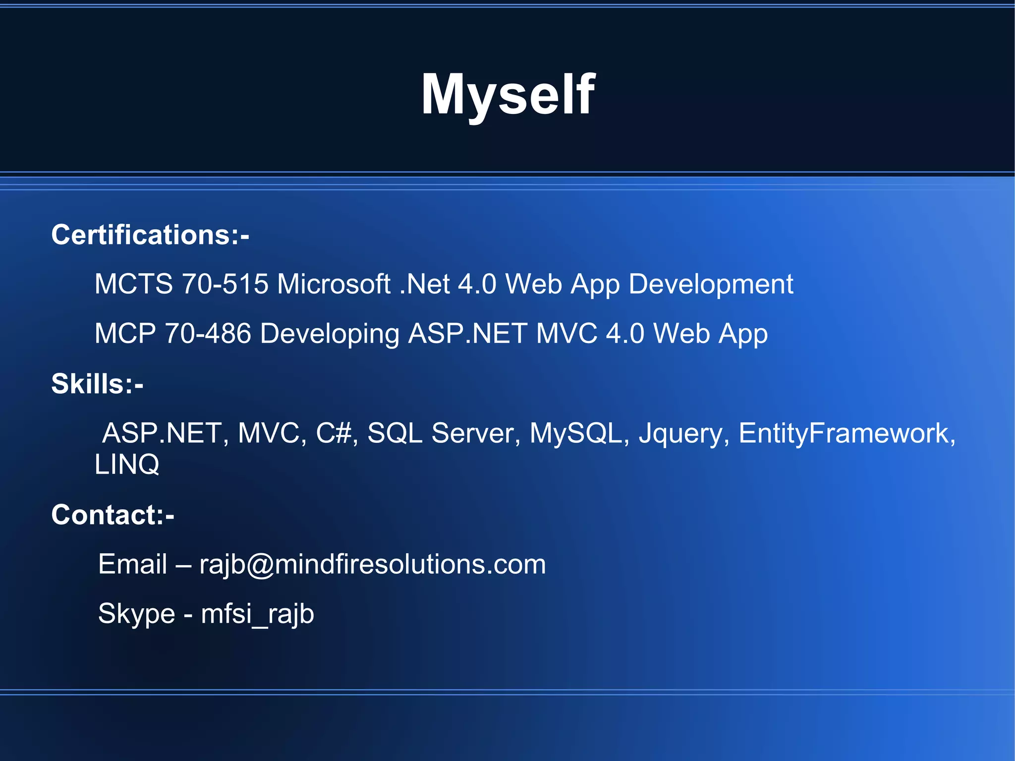 Myself 
Certifications:- 
MCTS 70-515 Microsoft .Net 4.0 Web App Development 
MCP 70-486 Developing ASP.NET MVC 4.0 Web App 
Skills:- 
ASP.NET, MVC, C#, SQL Server, MySQL, Jquery, EntityFramework, 
LINQ 
Contact:- 
Email – rajb@mindfiresolutions.com 
Skype - mfsi_rajb 
 
