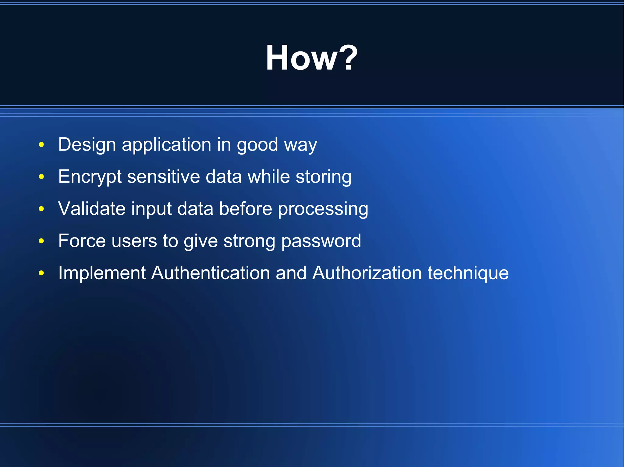 How? 
● Design application in good way 
● Encrypt sensitive data while storing 
● Validate input data before processing 
● Force users to give strong password 
● Implement Authentication and Authorization technique 
 