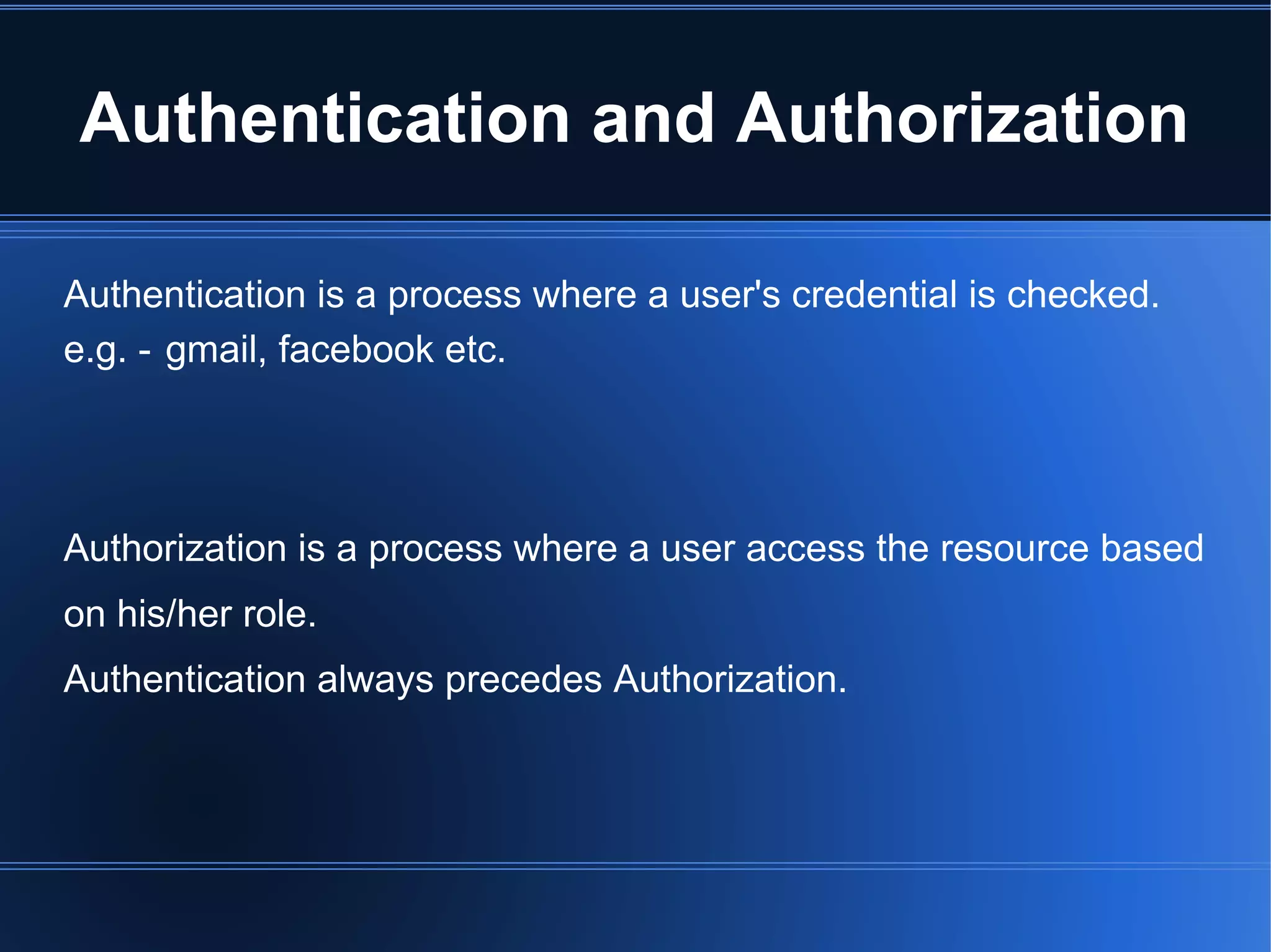 Authentication and Authorization 
Authentication is a process where a user's credential is checked. 
e.g. - gmail, facebook etc. 
Authorization is a process where a user access the resource based 
on his/her role. 
Authentication always precedes Authorization. 
 