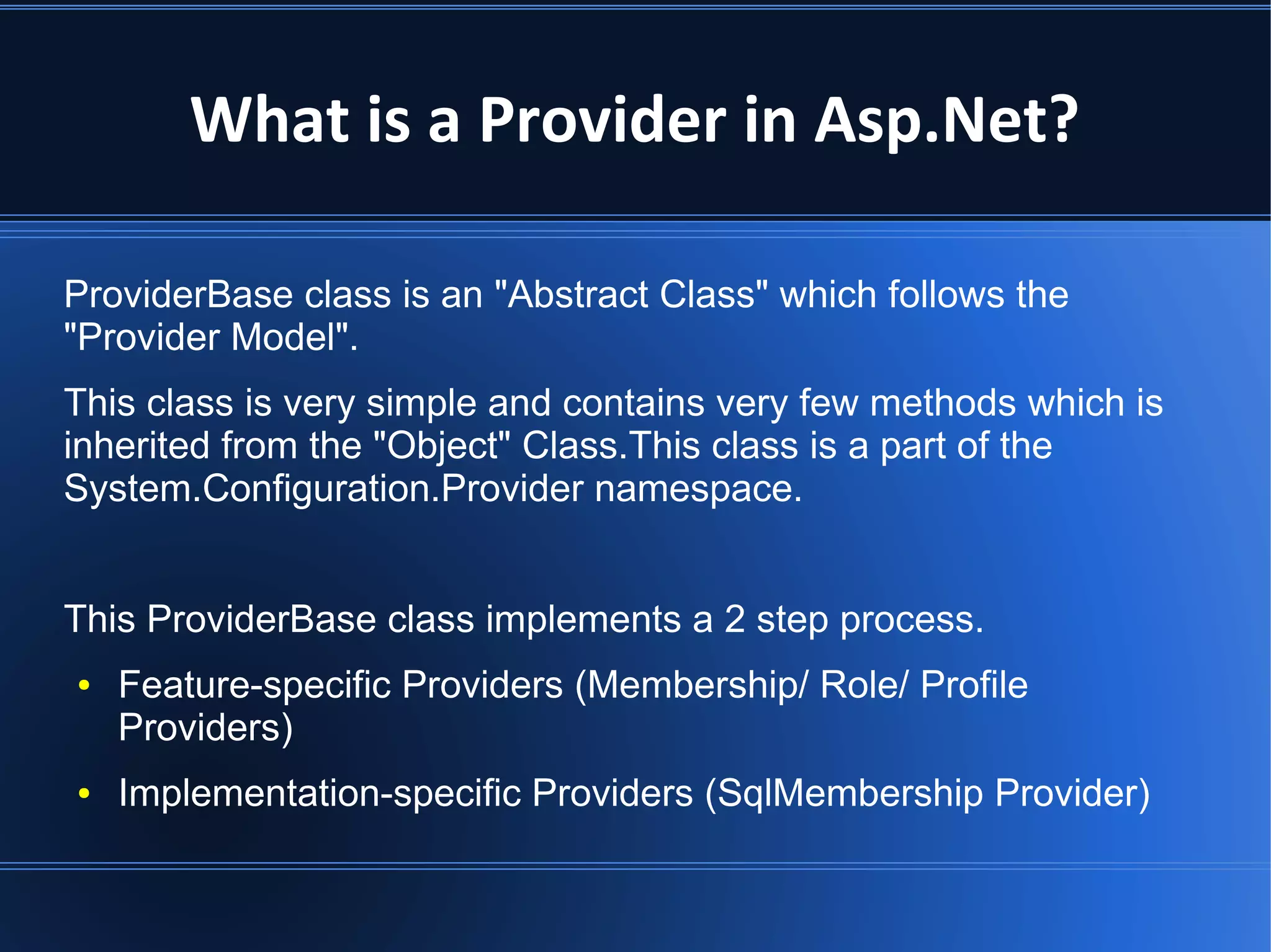 What is a Provider in Asp.Net? 
ProviderBase class is an "Abstract Class" which follows the 
"Provider Model". 
This class is very simple and contains very few methods which is 
inherited from the "Object" Class.This class is a part of the 
System.Configuration.Provider namespace. 
This ProviderBase class implements a 2 step process. 
● Feature-specific Providers (Membership/ Role/ Profile 
Providers) 
● Implementation-specific Providers (SqlMembership Provider) 
 