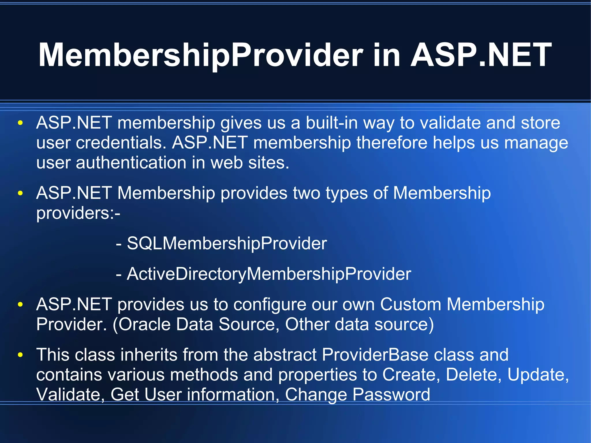 MembershipProvider in ASP.NET 
● ASP.NET membership gives us a built-in way to validate and store 
user credentials. ASP.NET membership therefore helps us manage 
user authentication in web sites. 
● ASP.NET Membership provides two types of Membership 
providers:- 
- SQLMembershipProvider 
- ActiveDirectoryMembershipProvider 
● ASP.NET provides us to configure our own Custom Membership 
Provider. (Oracle Data Source, Other data source) 
● This class inherits from the abstract ProviderBase class and 
contains various methods and properties to Create, Delete, Update, 
Validate, Get User information, Change Password 
 