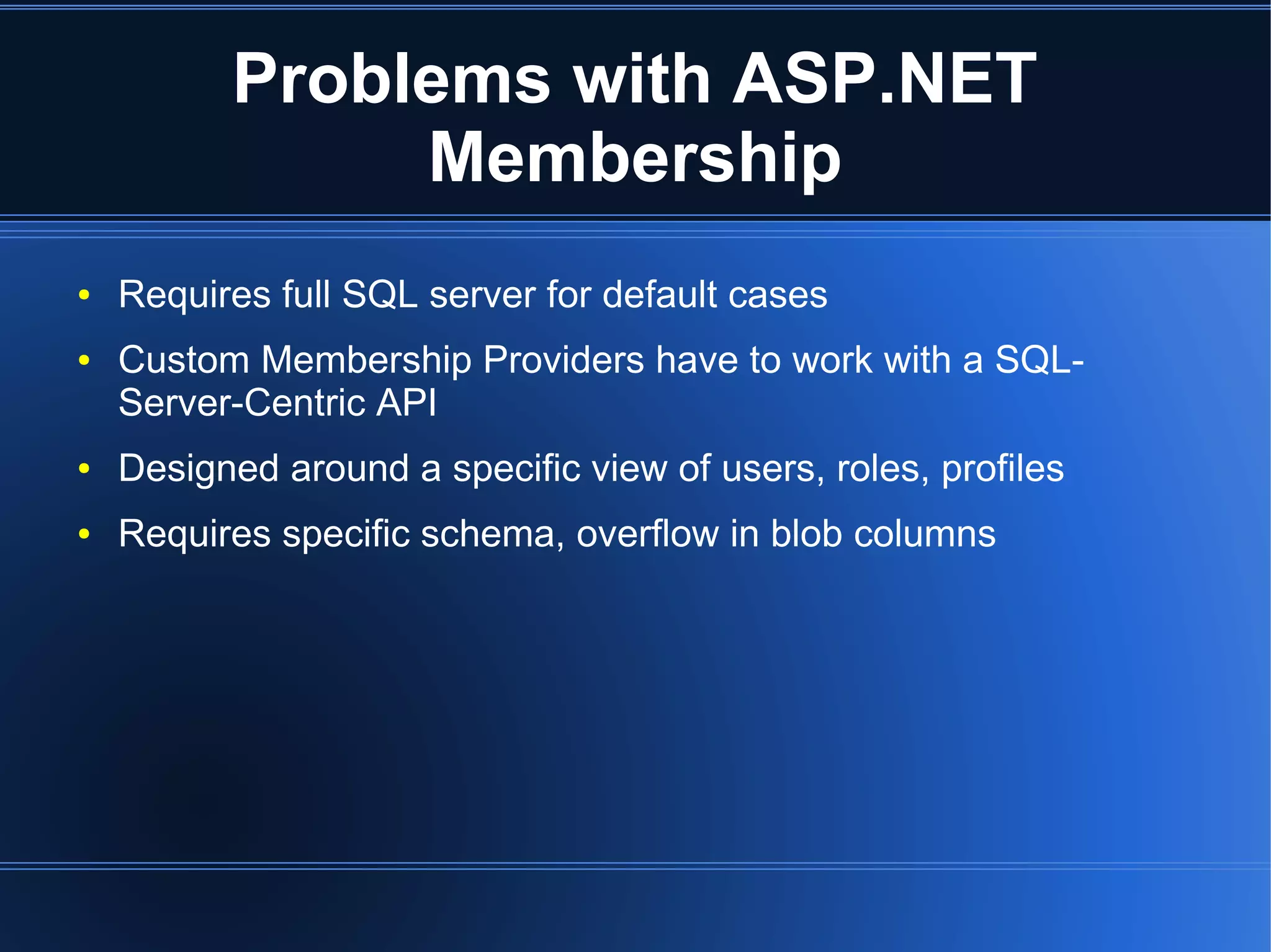 Problems with ASP.NET 
Membership 
● Requires full SQL server for default cases 
● Custom Membership Providers have to work with a SQL-Server- 
Centric API 
● Designed around a specific view of users, roles, profiles 
● Requires specific schema, overflow in blob columns 
 