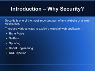 Introduction – Why Security? 
Security is one of the most important part of any Website or a Web 
Application. 
There are various ways to exploit a website/ web application: - 
● Brute Force 
● Sniffers 
● Spoofing 
● Social Engineering 
● SQL Injection 
 