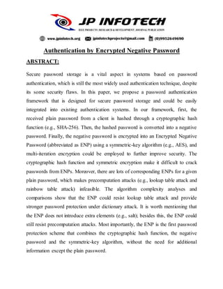 Authentication by Encrypted Negative Password
ABSTRACT:
Secure password storage is a vital aspect in systems based on password
authentication, which is still the most widely used authentication technique, despite
its some security flaws. In this paper, we propose a password authentication
framework that is designed for secure password storage and could be easily
integrated into existing authentication systems. In our framework, first, the
received plain password from a client is hashed through a cryptographic hash
function (e.g., SHA-256). Then, the hashed password is converted into a negative
password. Finally, the negative password is encrypted into an Encrypted Negative
Password (abbreviated as ENP) using a symmetric-key algorithm (e.g., AES), and
multi-iteration encryption could be employed to further improve security. The
cryptographic hash function and symmetric encryption make it difficult to crack
passwords from ENPs. Moreover, there are lots of corresponding ENPs for a given
plain password, which makes precomputation attacks (e.g., lookup table attack and
rainbow table attack) infeasible. The algorithm complexity analyses and
comparisons show that the ENP could resist lookup table attack and provide
stronger password protection under dictionary attack. It is worth mentioning that
the ENP does not introduce extra elements (e.g., salt); besides this, the ENP could
still resist precomputation attacks. Most importantly, the ENP is the first password
protection scheme that combines the cryptographic hash function, the negative
password and the symmetric-key algorithm, without the need for additional
information except the plain password.
 