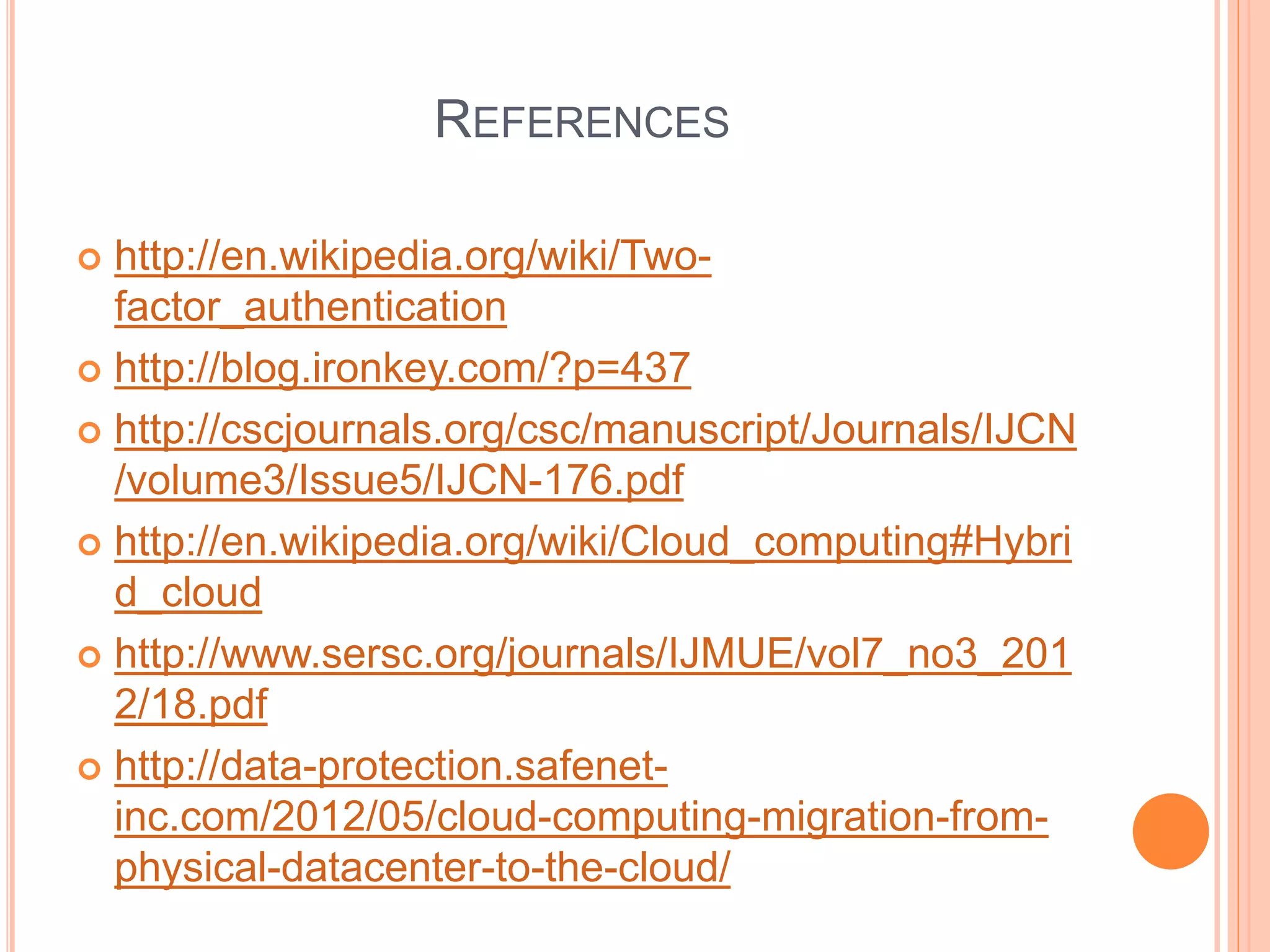 REFERENCES 
 http://en.wikipedia.org/wiki/Two-factor_ 
authentication 
 http://blog.ironkey.com/?p=437 
 http://cscjournals.org/csc/manuscript/Journals/IJCN 
/volume3/Issue5/IJCN-176.pdf 
 http://en.wikipedia.org/wiki/Cloud_computing#Hybri 
d_cloud 
 http://www.sersc.org/journals/IJMUE/vol7_no3_201 
2/18.pdf 
 http://data-protection.safenet-inc. 
com/2012/05/cloud-computing-migration-from-physical- 
datacenter-to-the-cloud/ 
