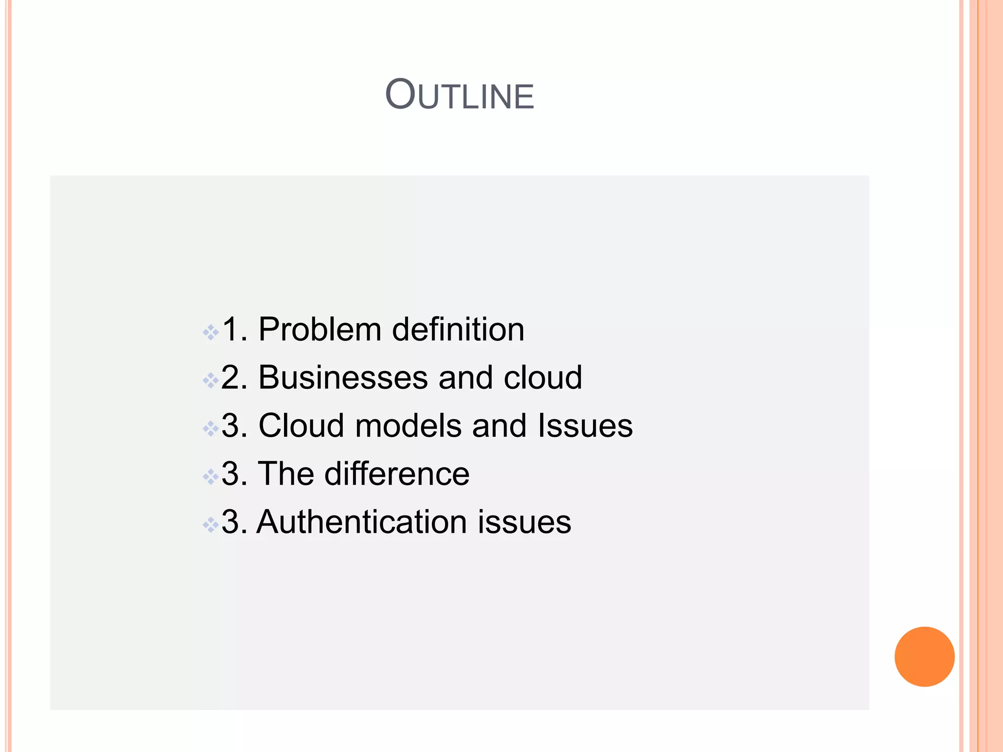 OUTLINE 
1. Problem definition 
2. Businesses and cloud 
3. Cloud models and Issues 
3. The difference 
3. Authentication issues 
 