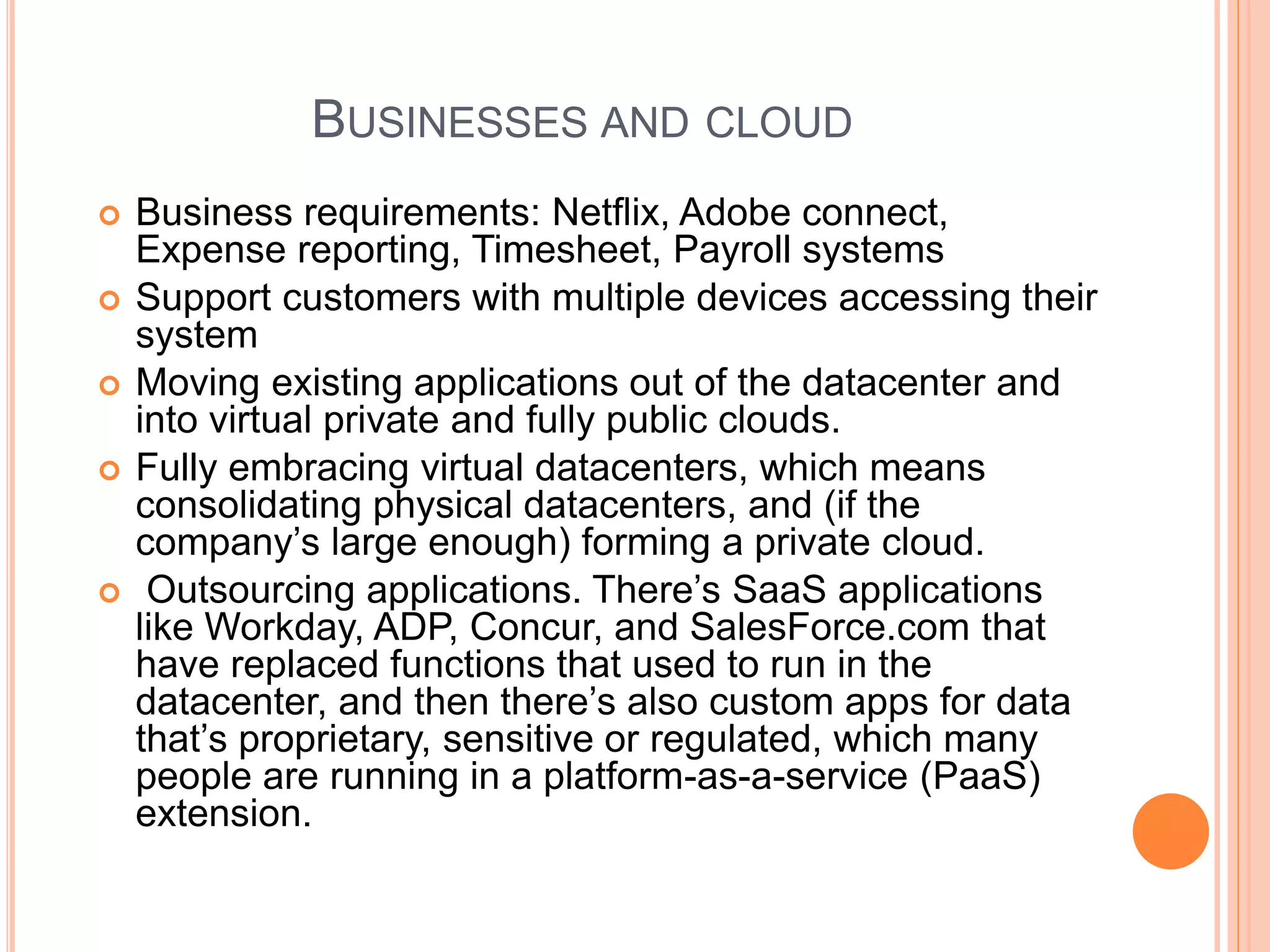 BUSINESSES AND CLOUD 
 Business requirements: Netflix, Adobe connect, 
Expense reporting, Timesheet, Payroll systems 
 Support customers with multiple devices accessing their 
system 
 Moving existing applications out of the datacenter and 
into virtual private and fully public clouds. 
 Fully embracing virtual datacenters, which means 
consolidating physical datacenters, and (if the 
company’s large enough) forming a private cloud. 
 Outsourcing applications. There’s SaaS applications 
like Workday, ADP, Concur, and SalesForce.com that 
have replaced functions that used to run in the 
datacenter, and then there’s also custom apps for data 
that’s proprietary, sensitive or regulated, which many 
people are running in a platform-as-a-service (PaaS) 
extension. 
 