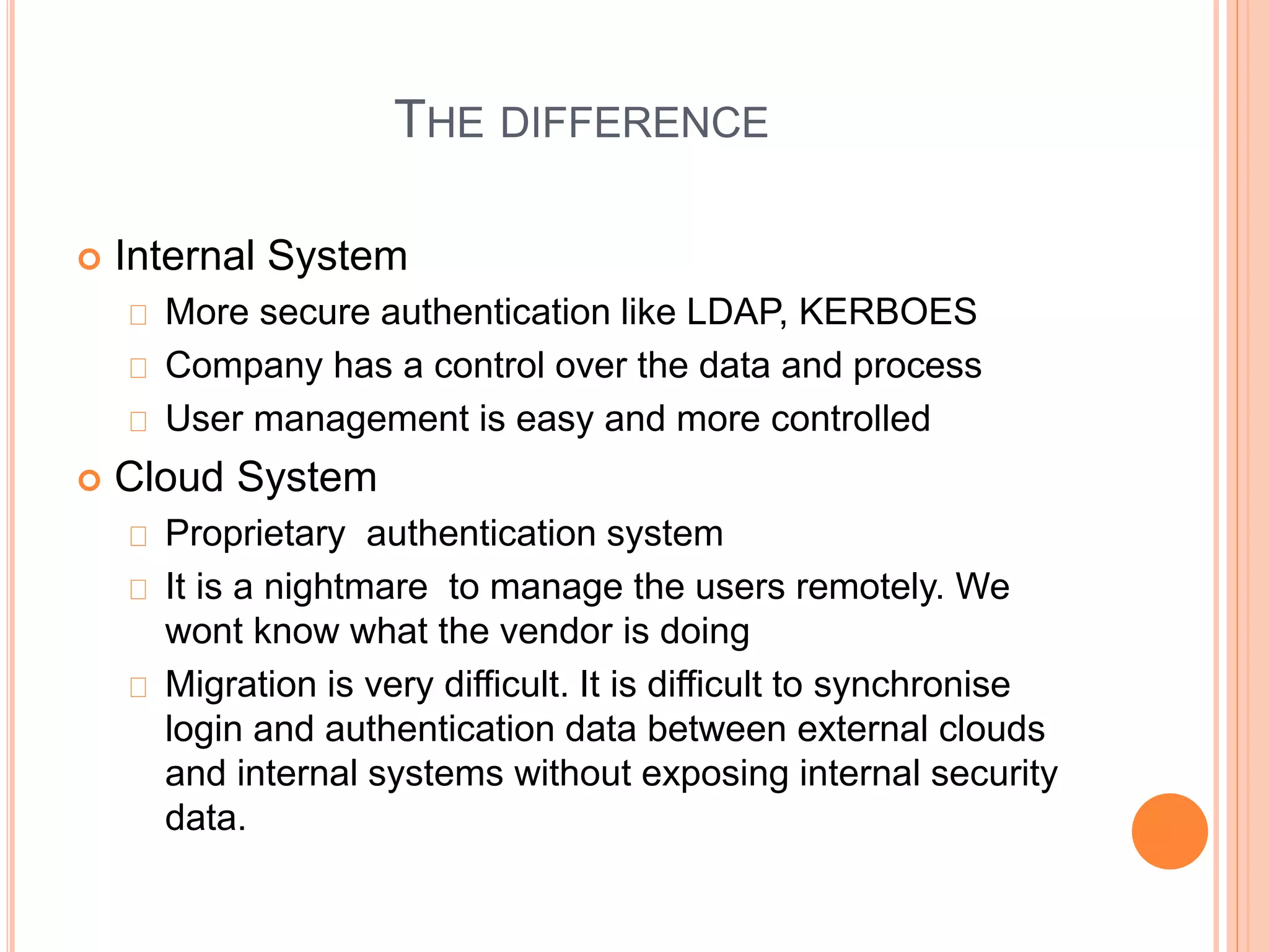THE DIFFERENCE 
 Internal System 
More secure authentication like LDAP, KERBOES 
Company has a control over the data and process 
User management is easy and more controlled 
 Cloud System 
Proprietary authentication system 
It is a nightmare to manage the users remotely. We 
wont know what the vendor is doing 
Migration is very difficult. It is difficult to synchronise 
login and authentication data between external clouds 
and internal systems without exposing internal security 
data. 
 