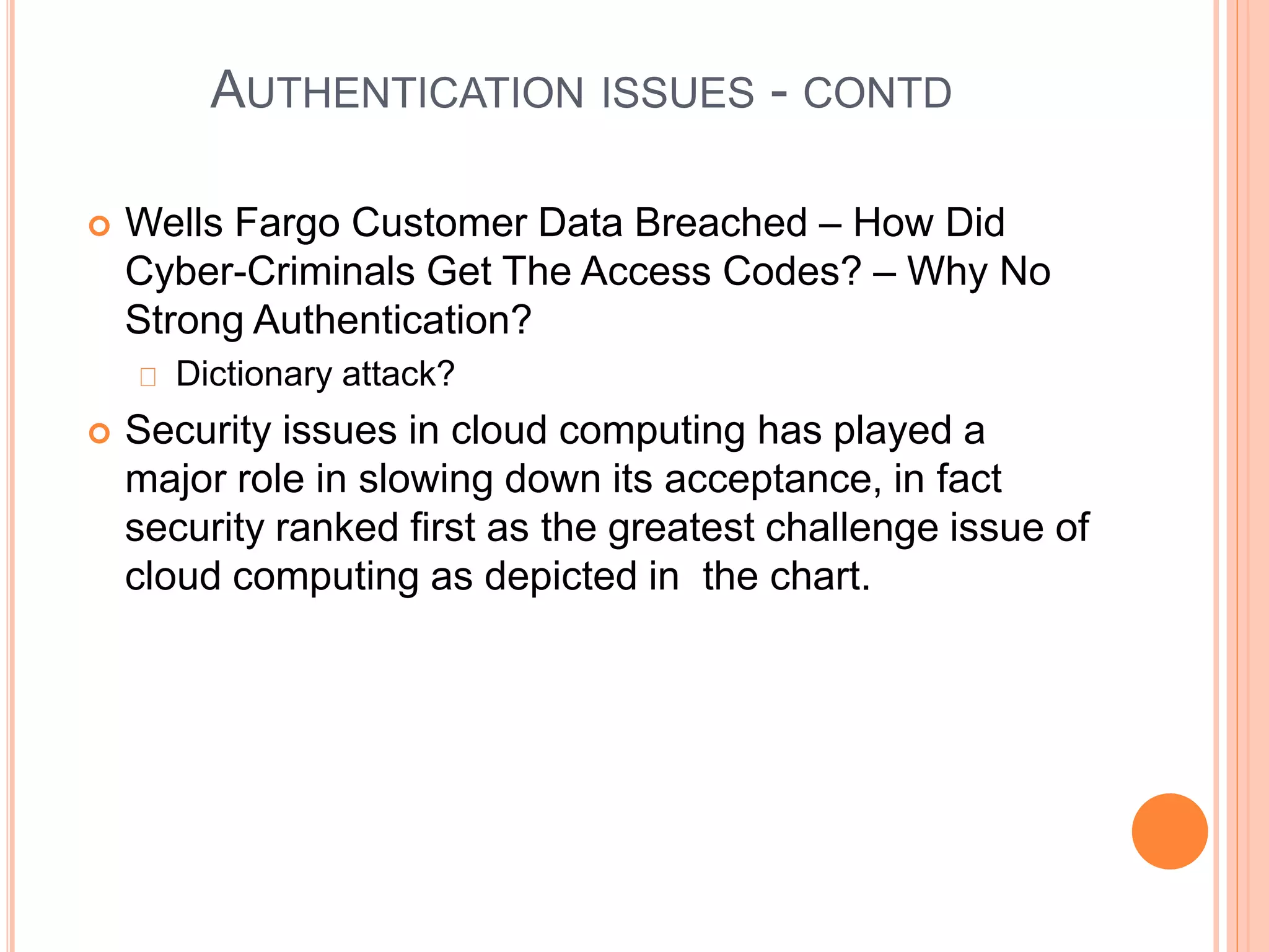 AUTHENTICATION ISSUES - CONTD 
 Wells Fargo Customer Data Breached – How Did 
Cyber-Criminals Get The Access Codes? – Why No 
Strong Authentication? 
Dictionary attack? 
 Security issues in cloud computing has played a 
major role in slowing down its acceptance, in fact 
security ranked first as the greatest challenge issue of 
cloud computing as depicted in the chart. 
 