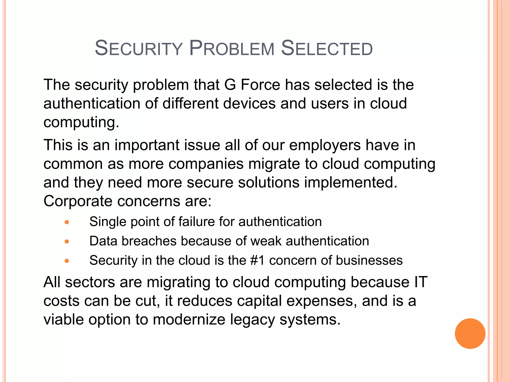 SECURITY PROBLEM SELECTED 
The security problem that G Force has selected is the 
authentication of different devices and users in cloud 
computing. 
This is an important issue all of our employers have in 
common as more companies migrate to cloud computing 
and they need more secure solutions implemented. 
Corporate concerns are: 
 Single point of failure for authentication 
 Data breaches because of weak authentication 
 Security in the cloud is the #1 concern of businesses 
All sectors are migrating to cloud computing because IT 
costs can be cut, it reduces capital expenses, and is a 
viable option to modernize legacy systems. 
 