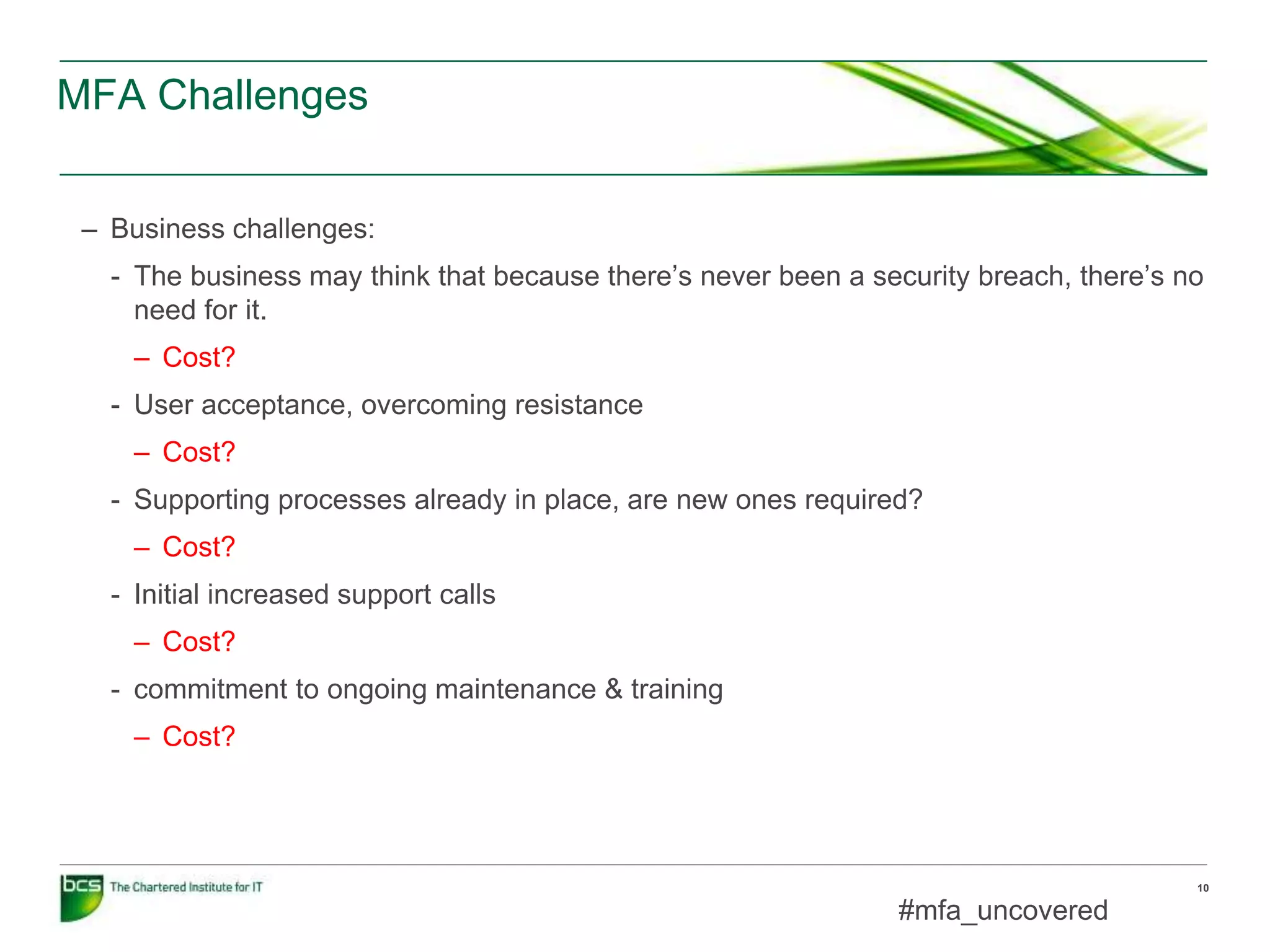 MFA Challenges
10
– Business challenges:
- The business may think that because there’s never been a security breach, there’s no
need for it.
– Cost?
- User acceptance, overcoming resistance
– Cost?
- Supporting processes already in place, are new ones required?
– Cost?
- Initial increased support calls
– Cost?
- commitment to ongoing maintenance & training
– Cost?
#mfa_uncovered
 