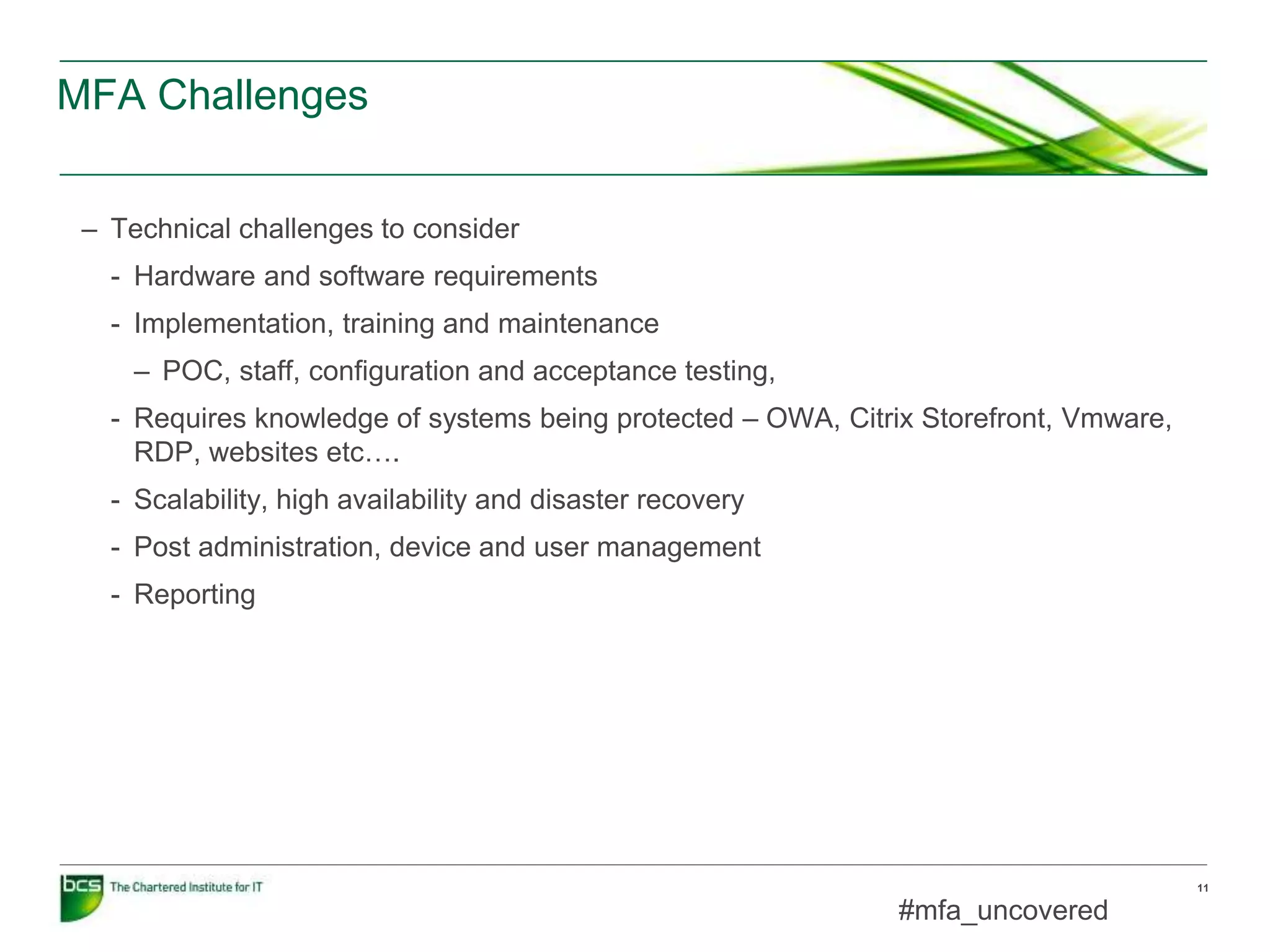 MFA Challenges
11
– Technical challenges to consider
- Hardware and software requirements
- Implementation, training and maintenance
– POC, staff, configuration and acceptance testing,
- Requires knowledge of systems being protected – OWA, Citrix Storefront, Vmware,
RDP, websites etc….
- Scalability, high availability and disaster recovery
- Post administration, device and user management
- Reporting
#mfa_uncovered
 