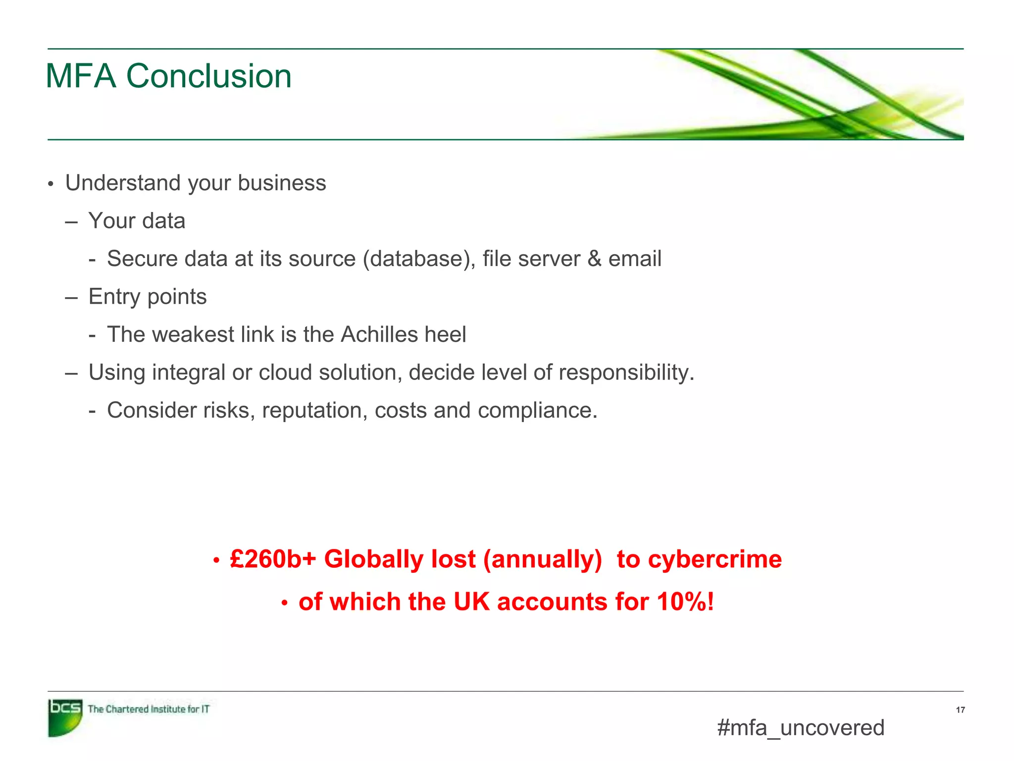 MFA Conclusion
17
• Understand your business
– Your data
- Secure data at its source (database), file server & email
– Entry points
- The weakest link is the Achilles heel
– Using integral or cloud solution, decide level of responsibility.
- Consider risks, reputation, costs and compliance.
#mfa_uncovered
• £260b+ Globally lost (annually) to cybercrime
• of which the UK accounts for 10%!
 
