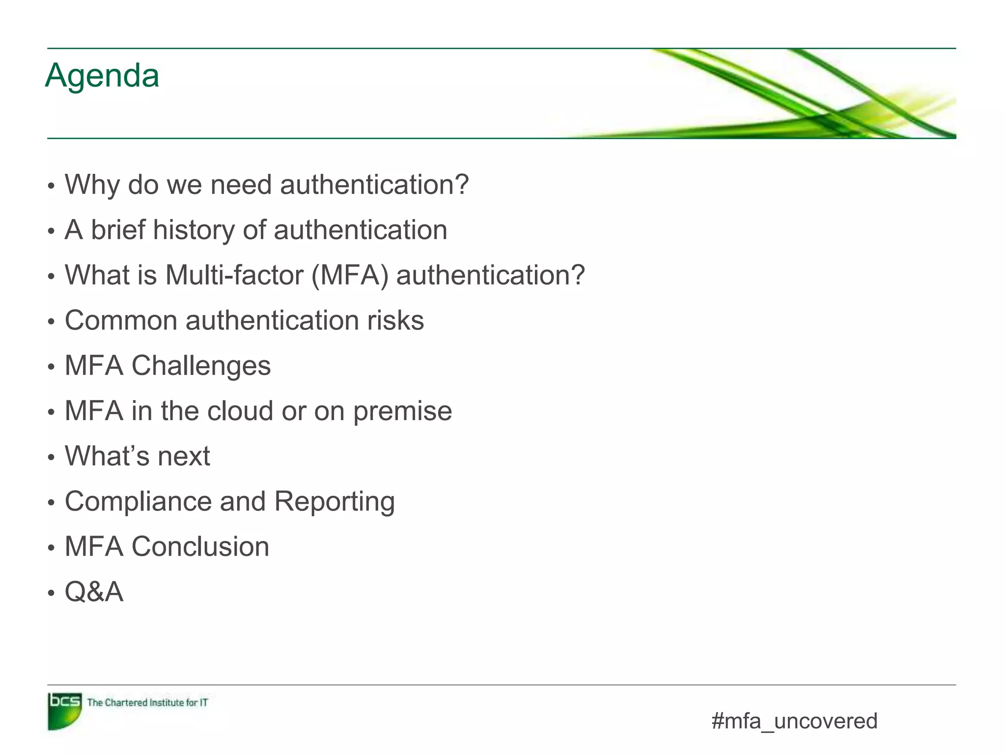 Agenda
• Why do we need authentication?
• A brief history of authentication
• What is Multi-factor (MFA) authentication?
• Common authentication risks
• MFA Challenges
• MFA in the cloud or on premise
• What’s next
• Compliance and Reporting
• MFA Conclusion
• Q&A
#mfa_uncovered
 