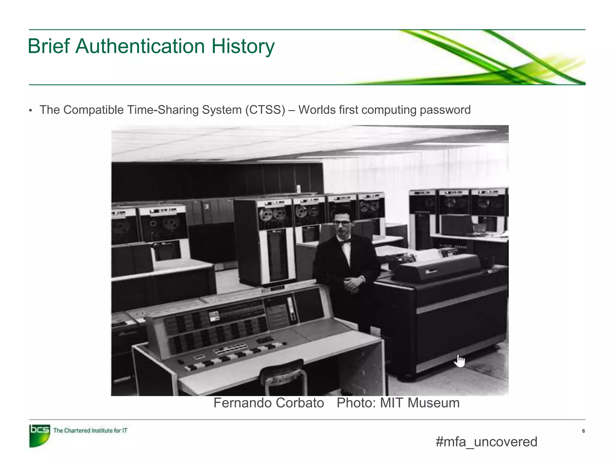 Brief Authentication History
6
• The Compatible Time-Sharing System (CTSS) – Worlds first computing password
Fernando Corbato Photo: MIT Museum
#mfa_uncovered
 