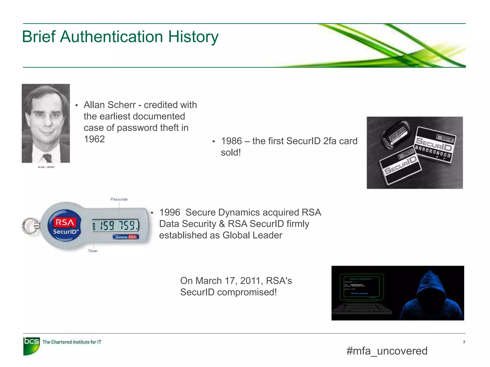 Brief Authentication History
7
#mfa_uncovered
• 1996 Secure Dynamics acquired RSA
Data Security & RSA SecurID firmly
established as Global Leader
• 1986 – the first SecurID 2fa card
sold!
• Allan Scherr - credited with
the earliest documented
case of password theft in
1962
On March 17, 2011, RSA's
SecurID compromised!
 