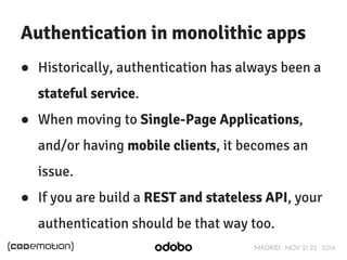 Authentication in monolithic apps 
● Historically, authentication has always been a 
stateful service. 
● When moving to Single-Page Applications, 
and/or having mobile clients, it becomes an 
issue. 
● If you are build a REST and stateless API, your 
authentication should be that way too. 
MADRID · NOV 21-22 · 2014 
 