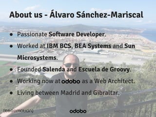About us - Álvaro Sánchez-Mariscal 
● Passionate Software Developer. 
● Worked at IBM BCS, BEA Systems and Sun 
Microsystems. 
● Founded Salenda and Escuela de Groovy. 
● Working now at as a Web Architect. 
● Living between Madrid and Gibraltar. 
MADRID · NOV 21-22 · 2014 
 