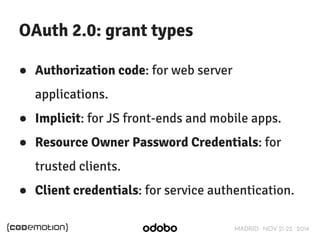 MADRID · NOV 21-22 · 2014 
OAuth 2.0: grant types 
● Authorization code: for web server 
applications. 
● Implicit: for JS front-ends and mobile apps. 
● Resource Owner Password Credentials: for 
trusted clients. 
● Client credentials: for service authentication. 
 